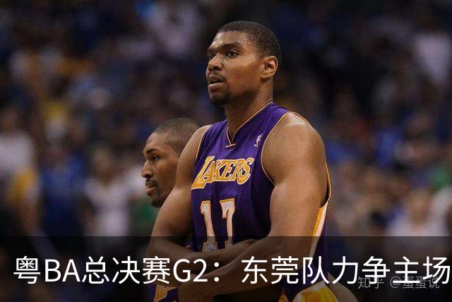 粤BA总决赛G2：东莞队力争主场冲冠，深圳队打响绝境之战